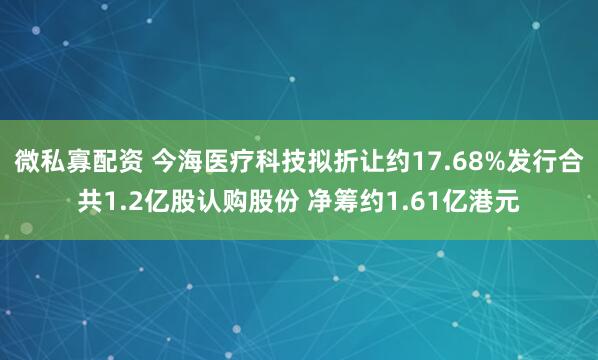 微私寡配资 今海医疗科技拟折让约17.68%发行合共1.2亿股认购股份 净筹约1.61亿港元