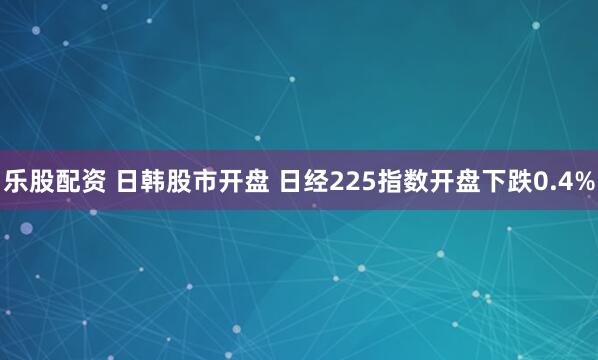 乐股配资 日韩股市开盘 日经225指数开盘下跌0.4%