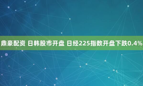 鼎豪配资 日韩股市开盘 日经225指数开盘下跌0.4%