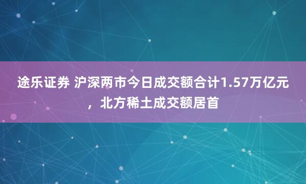 途乐证券 沪深两市今日成交额合计1.57万亿元，北方稀土成交额居首
