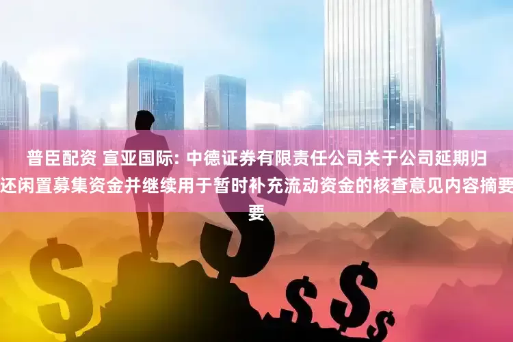 普臣配资 宣亚国际: 中德证券有限责任公司关于公司延期归还闲置募集资金并继续用于暂时补充流动资金的核查意见内容摘要