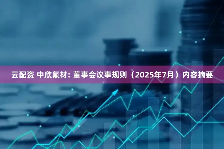 云配资 中欣氟材: 董事会议事规则（2025年7月）内容摘要