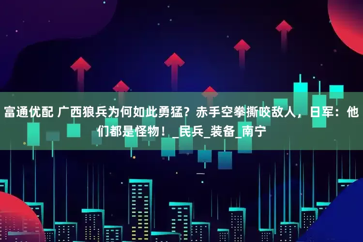 富通优配 广西狼兵为何如此勇猛？赤手空拳撕咬敌人，日军：他们都是怪物！_民兵_装备_南宁