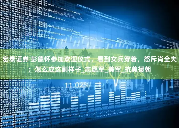 宏泰证券 彭德怀参加欢迎仪式，看到女兵穿着，怒斥肖全夫：怎么成这副样子_志愿军_美军_抗美援朝