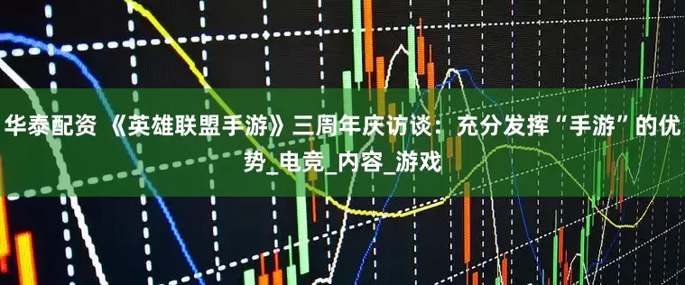 华泰配资 《英雄联盟手游》三周年庆访谈：充分发挥“手游”的优势_电竞_内容_游戏