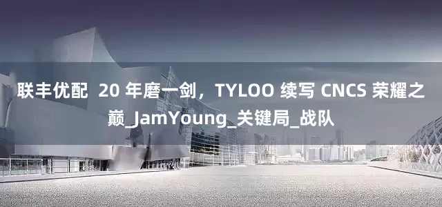 联丰优配  20 年磨一剑，TYLOO 续写 CNCS 荣耀之巅_JamYoung_关键局_战队