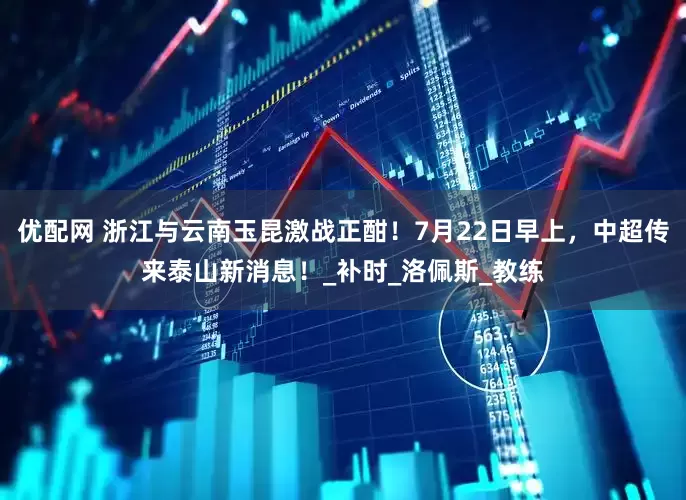优配网 浙江与云南玉昆激战正酣！7月22日早上，中超传来泰山新消息！_补时_洛佩斯_教练