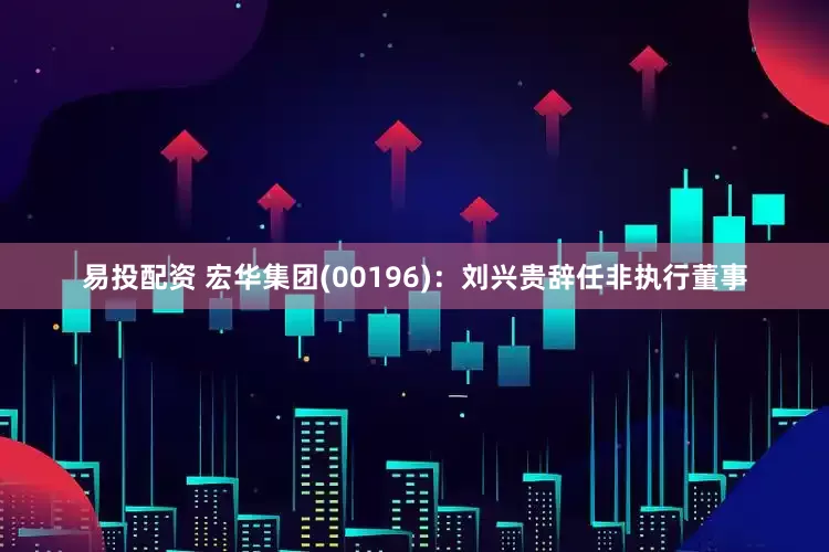 易投配资 宏华集团(00196)：刘兴贵辞任非执行董事