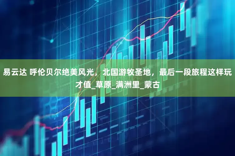 易云达 呼伦贝尔绝美风光，北国游牧圣地，最后一段旅程这样玩才值_草原_满洲里_蒙古