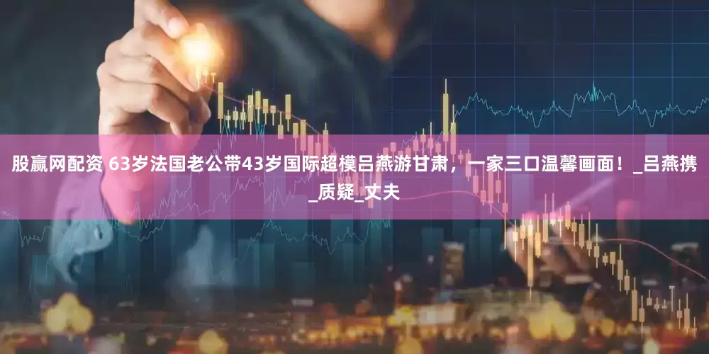 股赢网配资 63岁法国老公带43岁国际超模吕燕游甘肃，一家三口温馨画面！_吕燕携_质疑_丈夫