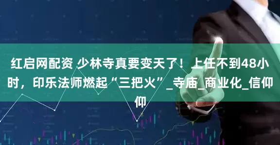 红启网配资 少林寺真要变天了！上任不到48小时，印乐法师燃起“三把火”_寺庙_商业化_信仰