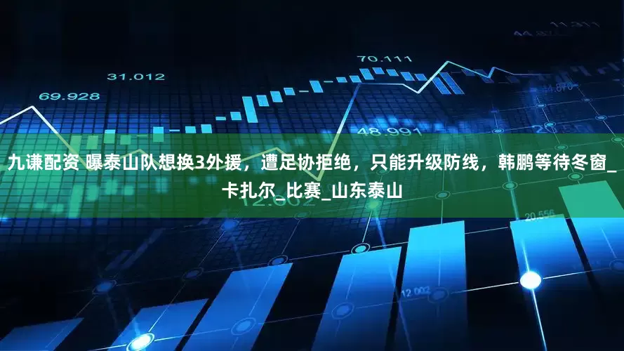 九谦配资 曝泰山队想换3外援，遭足协拒绝，只能升级防线，韩鹏等待冬窗_卡扎尔_比赛_山东泰山