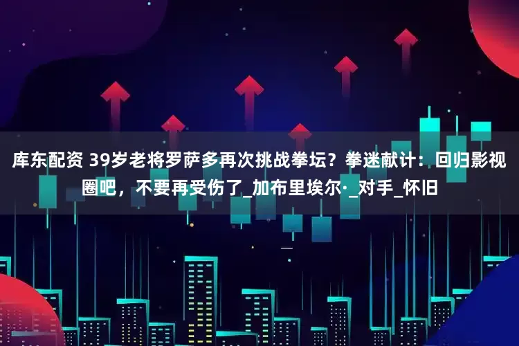 库东配资 39岁老将罗萨多再次挑战拳坛？拳迷献计：回归影视圈吧，不要再受伤了_加布里埃尔·_对手_怀旧