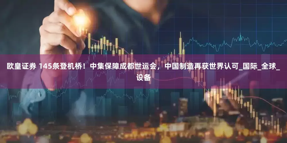 欧皇证券 145条登机桥！中集保障成都世运会，中国制造再获世界认可_国际_全球_设备