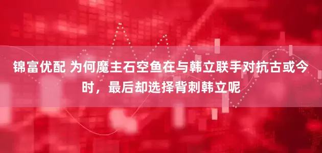 锦富优配 为何魔主石空鱼在与韩立联手对抗古或今时，最后却选择背刺韩立呢