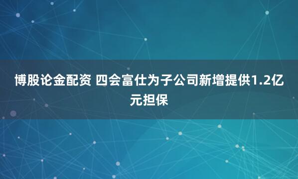 博股论金配资 四会富仕为子公司新增提供1.2亿元担保