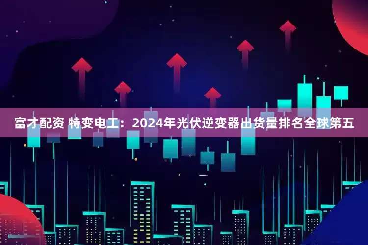 富才配资 特变电工：2024年光伏逆变器出货量排名全球第五