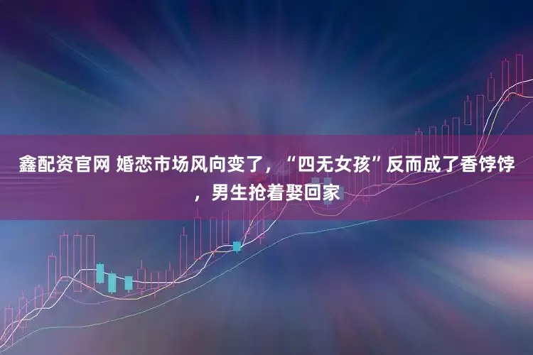 鑫配资官网 婚恋市场风向变了，“四无女孩”反而成了香饽饽，男生抢着娶回家