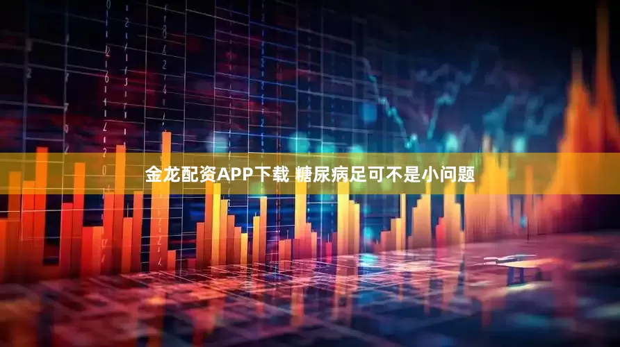 金龙配资APP下载 糖尿病足可不是小问题