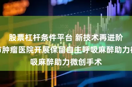 股票杠杆条件平台 新技术再进阶，临沂市肿瘤医院开展保留自主呼吸麻醉助力微创手术