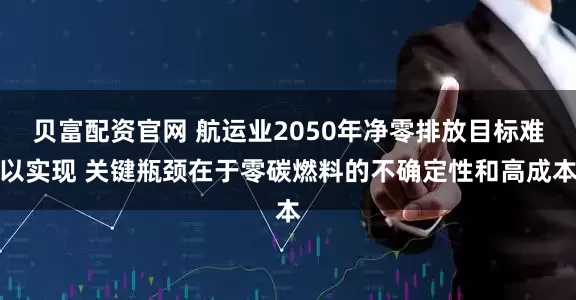 贝富配资官网 航运业2050年净零排放目标难以实现 关键瓶颈在于零碳燃料的不确定性和高成本