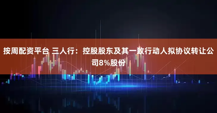 按周配资平台 三人行：控股股东及其一致行动人拟协议转让公司8%股份