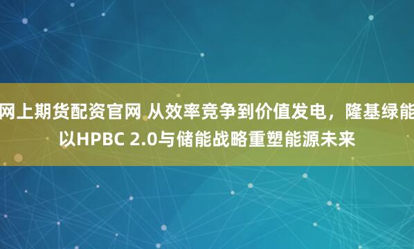 网上期货配资官网 从效率竞争到价值发电，隆基绿能以HPBC 2.0与储能战略重塑能源未来