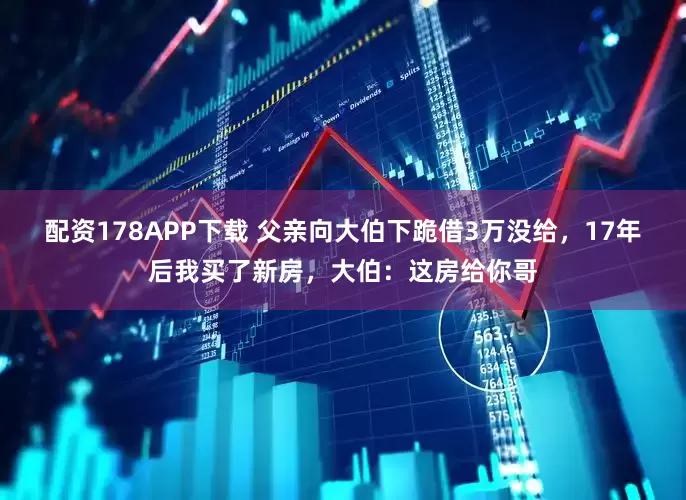 配资178APP下载 父亲向大伯下跪借3万没给,17年后我买了新房,大伯:这房给你哥