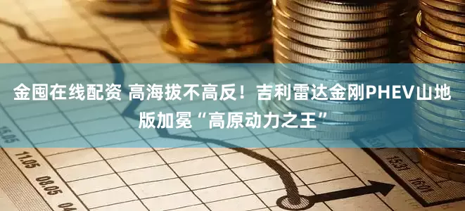 金囤在线配资 高海拔不高反！吉利雷达金刚PHEV山地版加冕“高原动力之王”