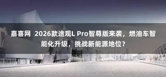 嘉喜网  2026款途观L Pro智尊版来袭，燃油车智能化升级，挑战新能源地位？